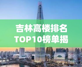 吉林高楼排名TOP10榜单揭晓！