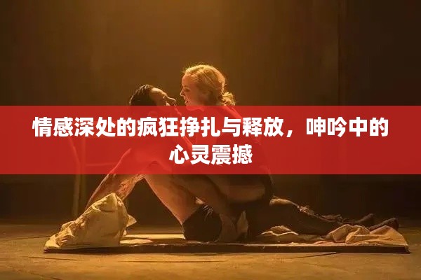 情感深处的疯狂挣扎与释放，呻吟中的心灵震撼