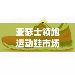 亚瑟士领跑运动鞋市场，揭秘跑鞋排名前十名！