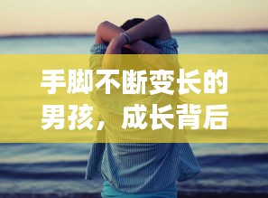 手脚不断变长的男孩，成长背后的神秘现象揭秘