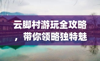 云脚村游玩全攻略，带你领略独特魅力！