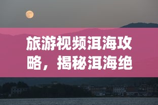 旅游视频洱海攻略，揭秘洱海绝美风光！