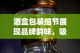 酒盒包装细节展现品牌韵味，吸引目光的包装美学