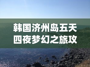 韩国济州岛五天四夜梦幻之旅攻略，美景尽收眼底