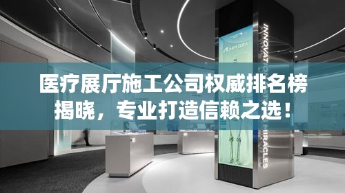医疗展厅施工公司权威排名榜揭晓，专业打造信赖之选！